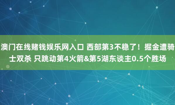 澳门在线赌钱娱乐网入口 西部第3不稳了！掘金遭骑士双杀 只跳动第4火箭&第5湖东谈主0.5个胜场