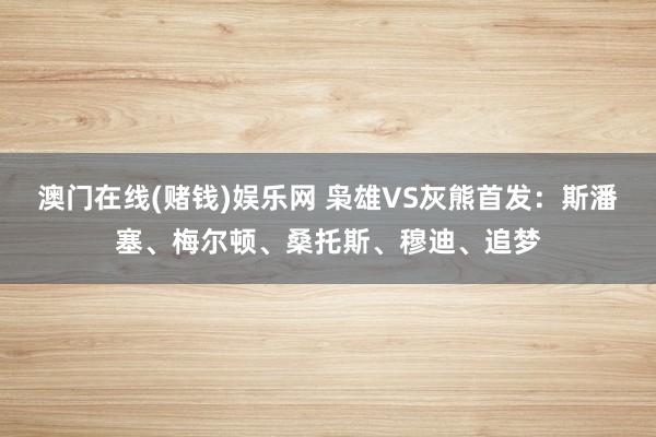澳门在线(赌钱)娱乐网 枭雄VS灰熊首发：斯潘塞、梅尔顿、桑托斯、穆迪、追梦
