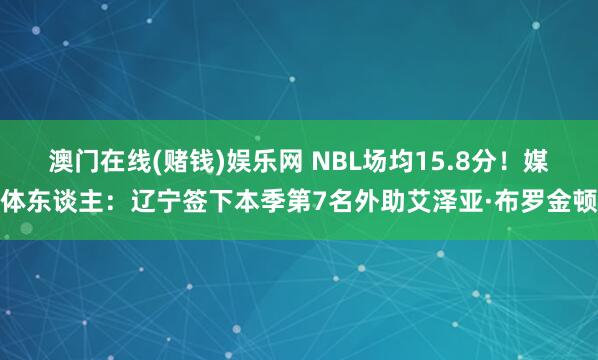 澳门在线(赌钱)娱乐网 NBL场均15.8分！媒体东谈主：辽宁签下本季第7名外助艾泽亚·布罗金顿