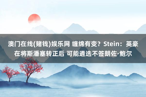 澳门在线(赌钱)娱乐网 缠绵有变？Stein：英豪在将斯潘塞转正后 可能遴选不签朗佐·鲍尔