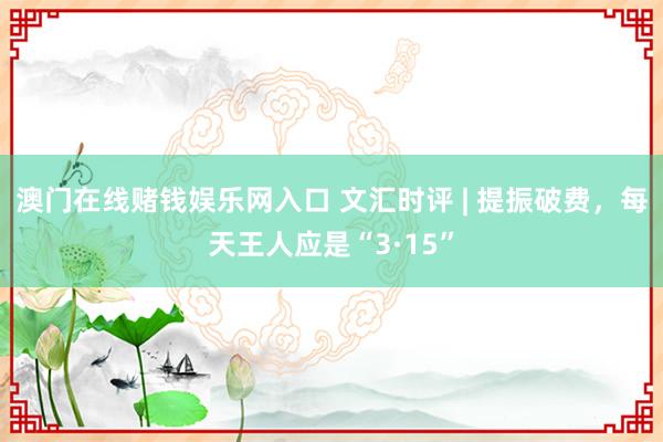 澳门在线赌钱娱乐网入口 文汇时评 | 提振破费，每天王人应是“3·15”