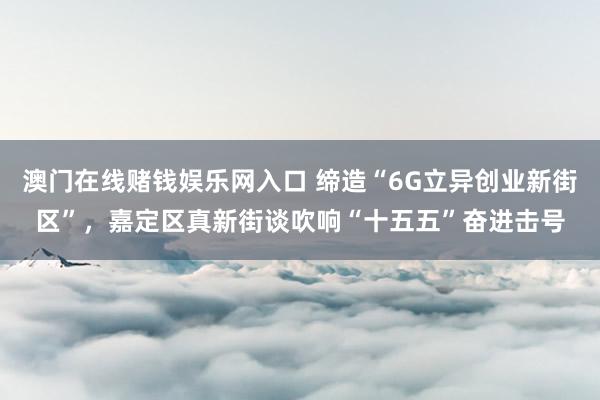 澳门在线赌钱娱乐网入口 缔造“6G立异创业新街区”，嘉定区真新街谈吹响“十五五”奋进击号