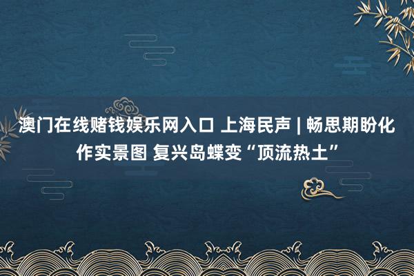 澳门在线赌钱娱乐网入口 上海民声 | 畅思期盼化作实景图 复兴岛蝶变“顶流热土”