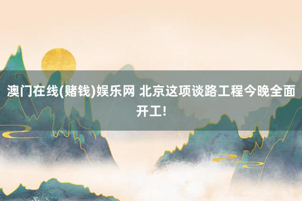澳门在线(赌钱)娱乐网 北京这项谈路工程今晚全面开工!