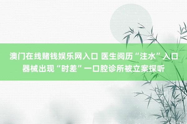 澳门在线赌钱娱乐网入口 医生阅历“注水”入口器械出现“时差”一口腔诊所被立案探听