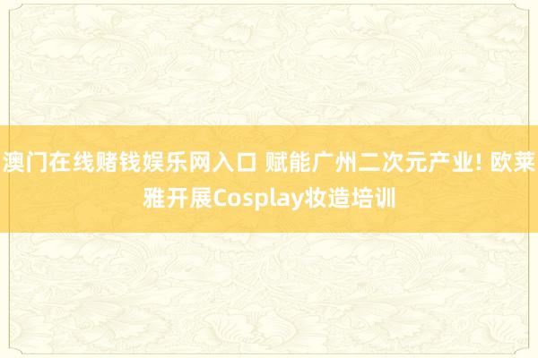 澳门在线赌钱娱乐网入口 赋能广州二次元产业! 欧莱雅开展Cosplay妆造培训