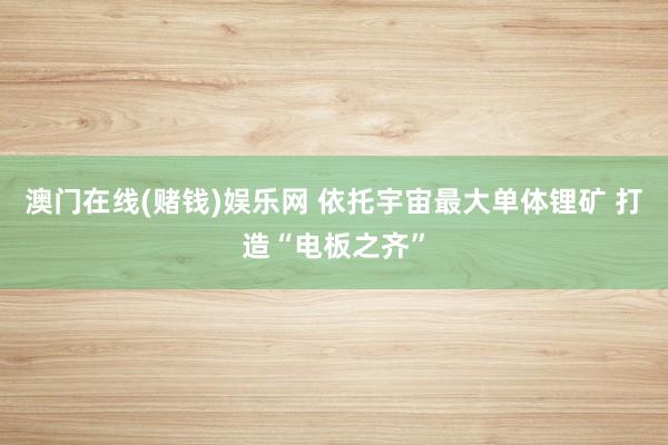 澳门在线(赌钱)娱乐网 依托宇宙最大单体锂矿 打造“电板之齐”
