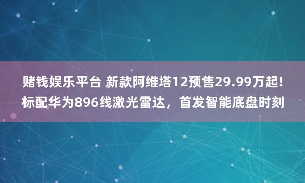 赌钱娱乐平台 新款阿维塔12预售29.99万起!标配华为896线激光雷达，首发智能底盘时刻