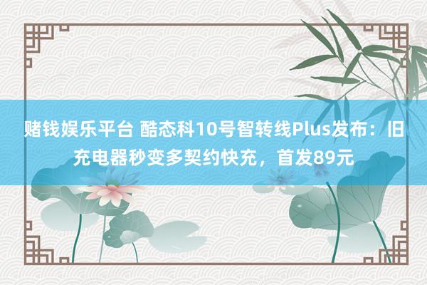 赌钱娱乐平台 酷态科10号智转线Plus发布：旧充电器秒变多契约快充，首发89元