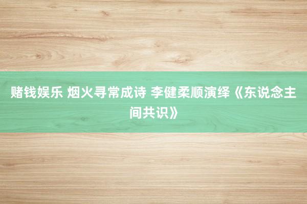 赌钱娱乐 烟火寻常成诗 李健柔顺演绎《东说念主间共识》