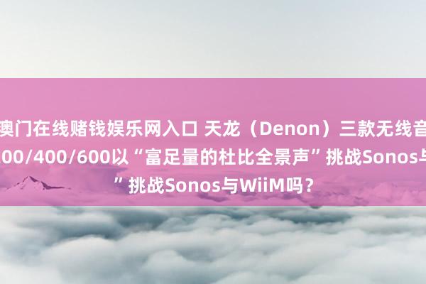 澳门在线赌钱娱乐网入口 天龙（Denon）三款无线音箱速览：200/400/600以“富足量的杜比全景声”挑战Sonos与WiiM吗？