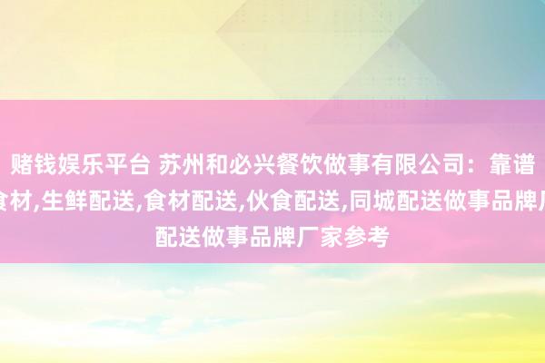 赌钱娱乐平台 苏州和必兴餐饮做事有限公司：靠谱的配送食材，生鲜配送，食材配送，伙食配送，同城配送做事品牌厂家参考