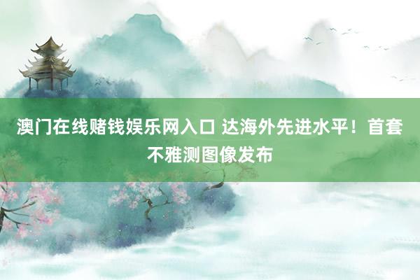 澳门在线赌钱娱乐网入口 达海外先进水平！首套不雅测图像发布