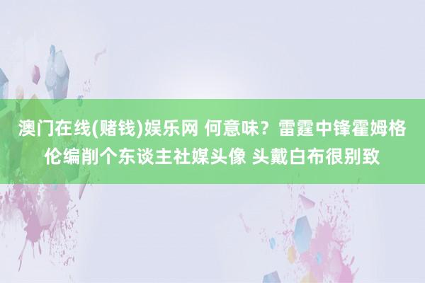 澳门在线(赌钱)娱乐网 何意味？雷霆中锋霍姆格伦编削个东谈主社媒头像 头戴白布很别致