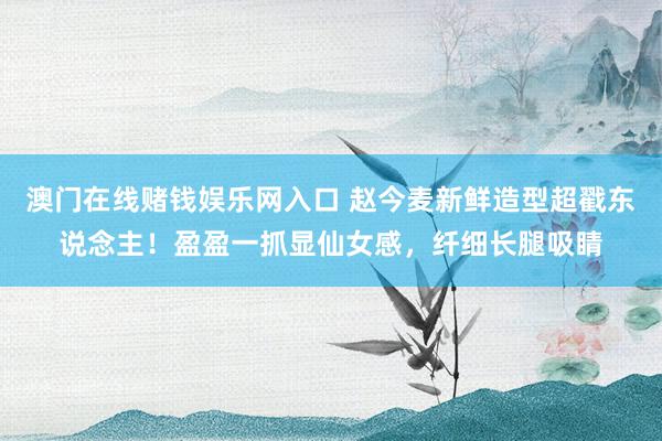 澳门在线赌钱娱乐网入口 赵今麦新鲜造型超戳东说念主！盈盈一抓显仙女感，纤细长腿吸睛