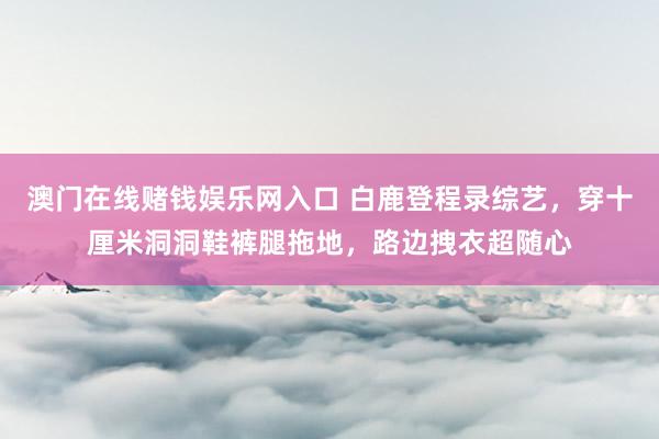 澳门在线赌钱娱乐网入口 白鹿登程录综艺,穿十厘米洞洞鞋裤腿拖地,路边拽衣超随心