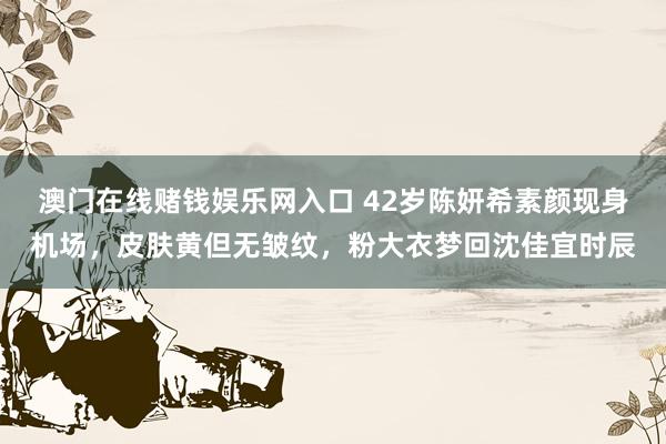 澳门在线赌钱娱乐网入口 42岁陈妍希素颜现身机场，皮肤黄但无皱纹，粉大衣梦回沈佳宜时辰
