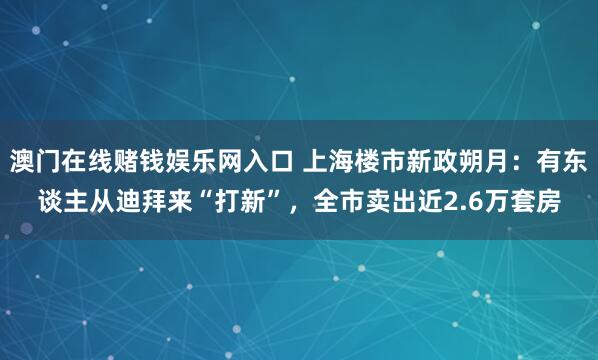 澳门在线赌钱娱乐网入口 上海楼市新政朔月：有东谈主从迪拜来“打新”，全市卖出近2.6万套房