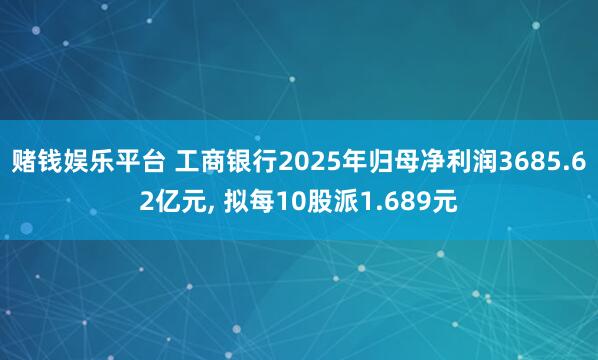 赌钱娱乐平台 工商银行2025年归母净利润3685.62亿元， 拟每10股派1.689元