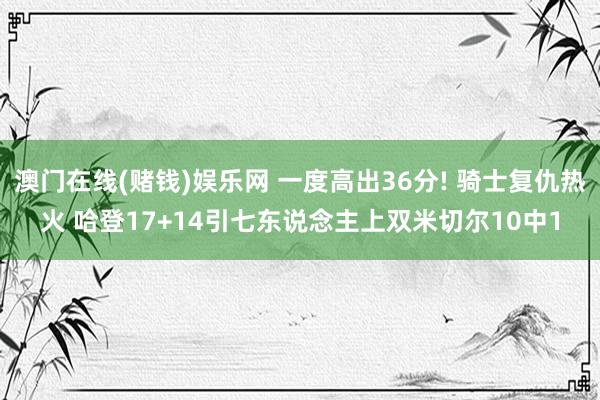 澳门在线(赌钱)娱乐网 一度高出36分! 骑士复仇热火 哈登17+14引七东说念主上双米切尔10中1