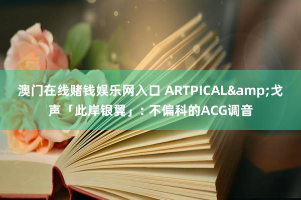 澳门在线赌钱娱乐网入口 ARTPICAL&戈声「此岸银翼」: 不偏科的ACG调音