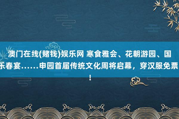 澳门在线(赌钱)娱乐网 寒食雅会、花朝游园、国乐春宴……申园首届传统文化周将启幕，穿汉服免票！