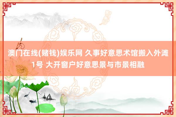 澳门在线(赌钱)娱乐网 久事好意思术馆搬入外滩1号 大开窗户好意思景与市景相融