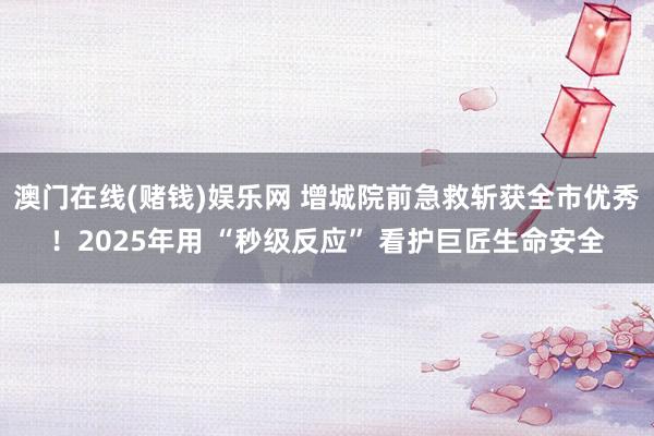 澳门在线(赌钱)娱乐网 增城院前急救斩获全市优秀！2025年用 “秒级反应” 看护巨匠生命安全