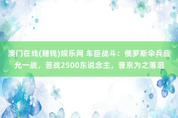 澳门在线(赌钱)娱乐网 车臣战斗：俄罗斯伞兵应允一战，苦战2500东说念主，普京为之落泪