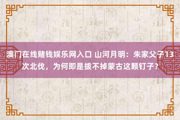 澳门在线赌钱娱乐网入口 山河月明：朱家父子13次北伐，为何即是拔不掉蒙古这颗钉子？