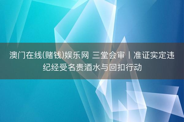 澳门在线(赌钱)娱乐网 三堂会审丨准证实定违纪经受名贵酒水与回扣行动