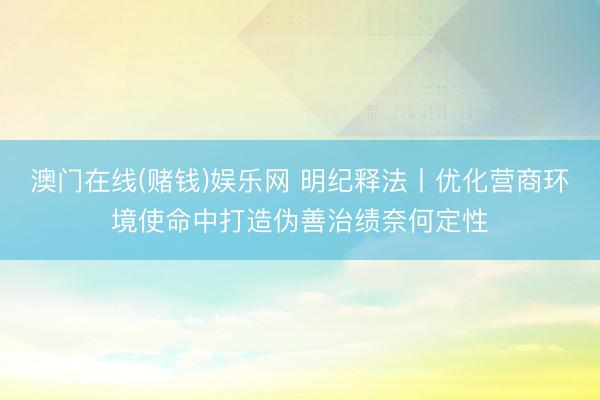 澳门在线(赌钱)娱乐网 明纪释法丨优化营商环境使命中打造伪善治绩奈何定性