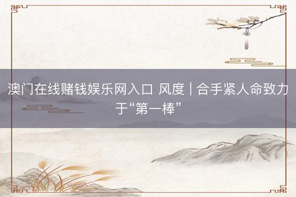 澳门在线赌钱娱乐网入口 风度 | 合手紧人命致力于“第一棒”