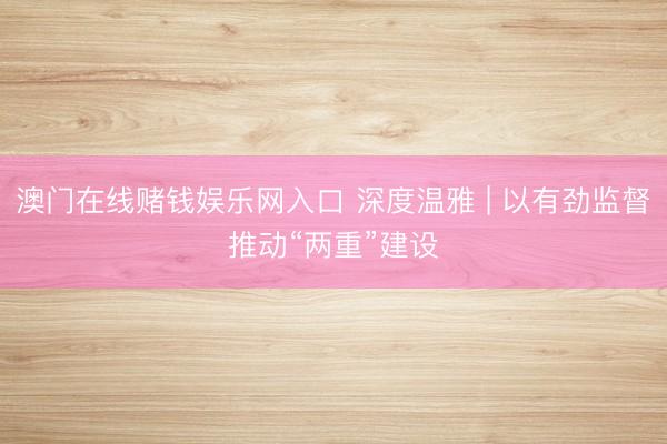 澳门在线赌钱娱乐网入口 深度温雅 | 以有劲监督推动“两重”建设