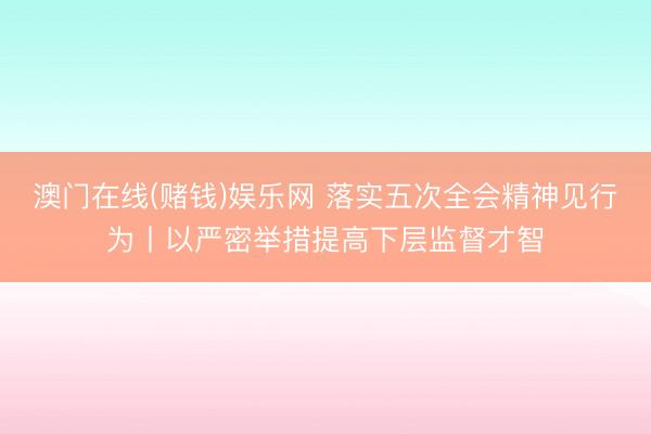 澳门在线(赌钱)娱乐网 落实五次全会精神见行为丨以严密举措提高下层监督才智