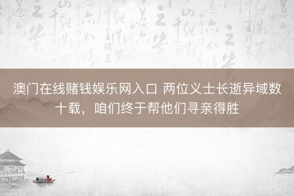 澳门在线赌钱娱乐网入口 两位义士长逝异域数十载，咱们终于帮他们寻亲得胜