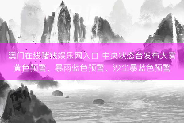 澳门在线赌钱娱乐网入口 中央状态台发布大雾黄色预警、暴雨蓝色预警、沙尘暴蓝色预警