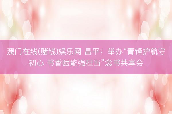澳门在线(赌钱)娱乐网 昌平：举办“青锋护航守初心 书香赋能强担当”念书共享会