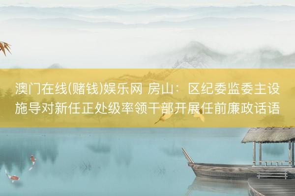 澳门在线(赌钱)娱乐网 房山：区纪委监委主设施导对新任正处级率领干部开展任前廉政话语