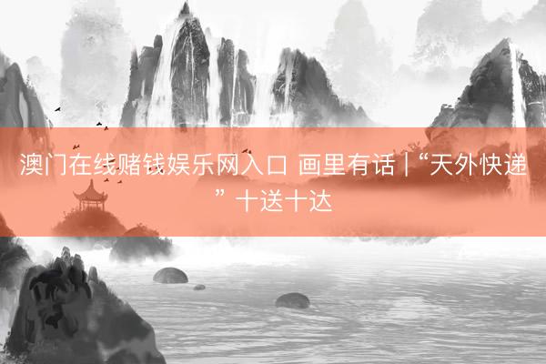澳门在线赌钱娱乐网入口 画里有话 | “天外快递” 十送十达