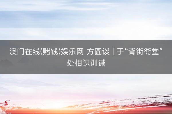 澳门在线(赌钱)娱乐网 方圆谈 | 于“背街衖堂”处相识训诫