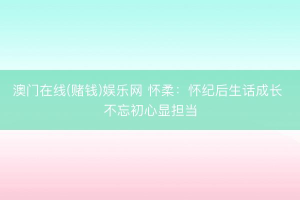澳门在线(赌钱)娱乐网 怀柔：怀纪后生话成长 不忘初心显担当