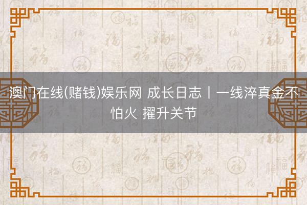 澳门在线(赌钱)娱乐网 成长日志丨一线淬真金不怕火 擢升关节