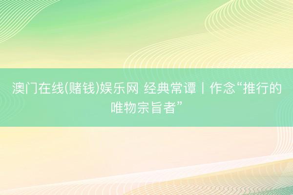 澳门在线(赌钱)娱乐网 经典常谭丨作念“推行的唯物宗旨者”