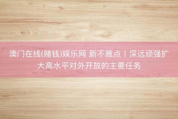 澳门在线(赌钱)娱乐网 新不雅点丨深远顽强扩大高水平对外开放的主要任务