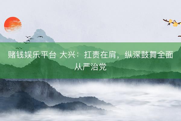 赌钱娱乐平台 大兴：扛责在肩，纵深鼓舞全面从严治党