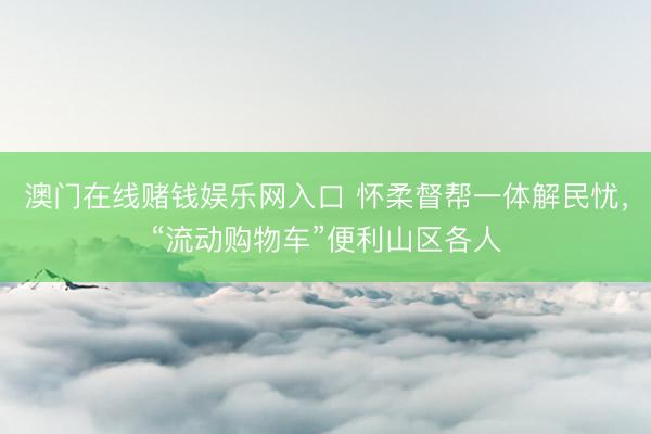 澳门在线赌钱娱乐网入口 怀柔督帮一体解民忧，“流动购物车”便利山区各人