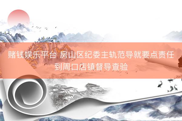 赌钱娱乐平台 房山区纪委主轨范导就要点责任到周口店镇督导查验