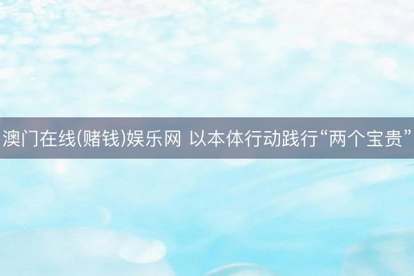 澳门在线(赌钱)娱乐网 以本体行动践行“两个宝贵”