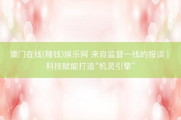 澳门在线(赌钱)娱乐网 来自监督一线的报谈 | 科技赋能打造“机灵引擎”